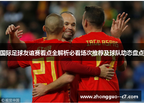 国际足球友谊赛看点全解析必看场次推荐及球队动态盘点 国际足球友谊赛看点全解析必看场次推荐及球队动态盘点