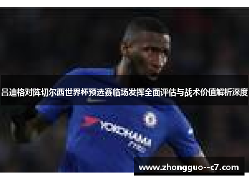 吕迪格对阵切尔西世界杯预选赛临场发挥全面评估与战术价值解析深度 吕迪格对阵切尔西世界杯预选赛临场发挥全面评估与战术价值解析深度